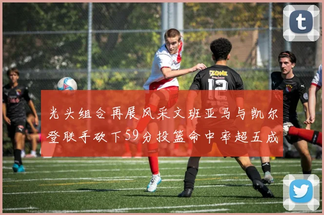 光头组合再展风采文班亚马与凯尔登联手砍下59分投篮命中率超五成