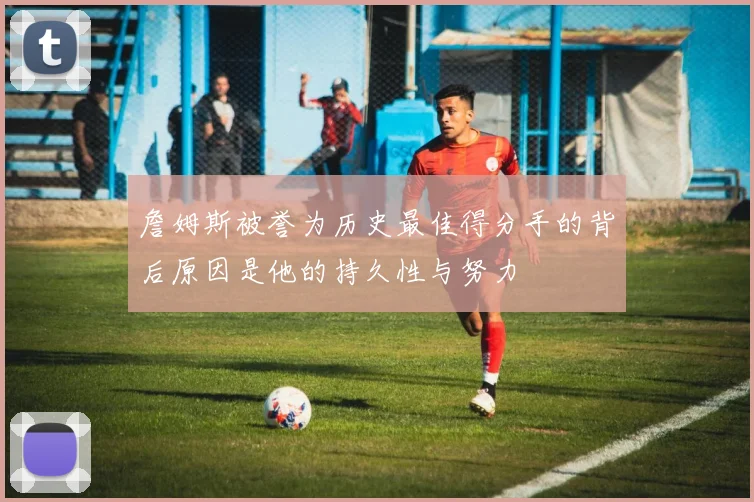 詹姆斯被誉为历史最佳得分手的背后原因是他的持久性与努力