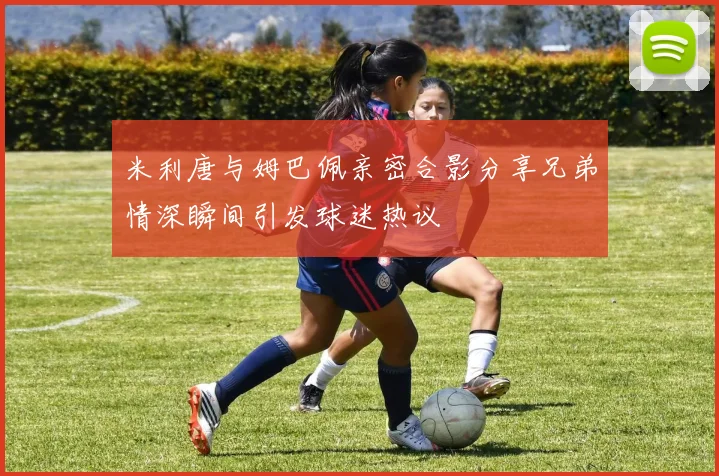 米利唐与姆巴佩亲密合影分享兄弟情深瞬间引发球迷热议