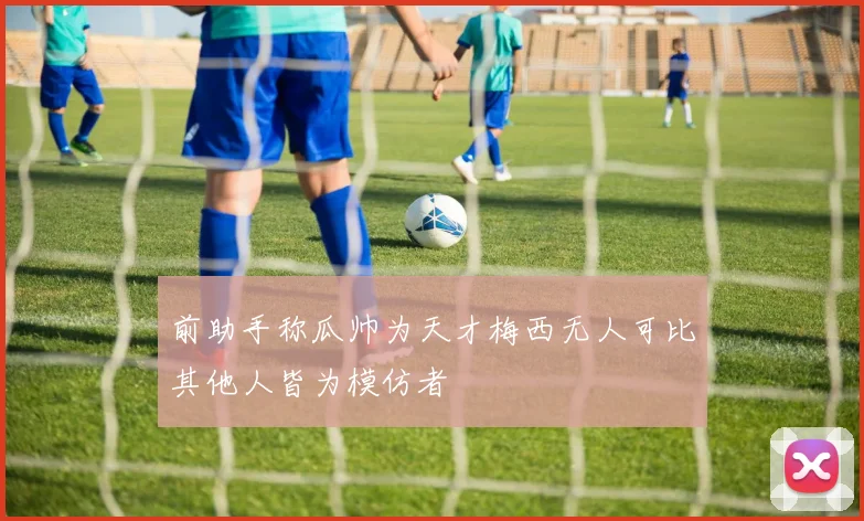 前助手称瓜帅为天才梅西无人可比其他人皆为模仿者