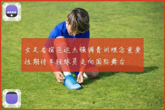 女足名宿范运杰强调青训理念重要性期待年轻球员走向国际舞台