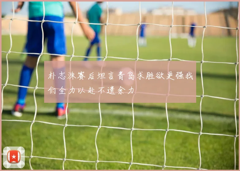 朴志洙赛后坦言青岛求胜欲更强我们全力以赴不遗余力