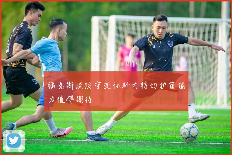 福克斯谈防守变化科内特的护筐能力值得期待