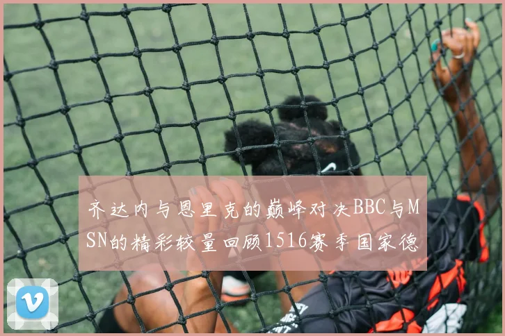 齐达内与恩里克的巅峰对决BBC与MSN的精彩较量回顾1516赛季国家德比