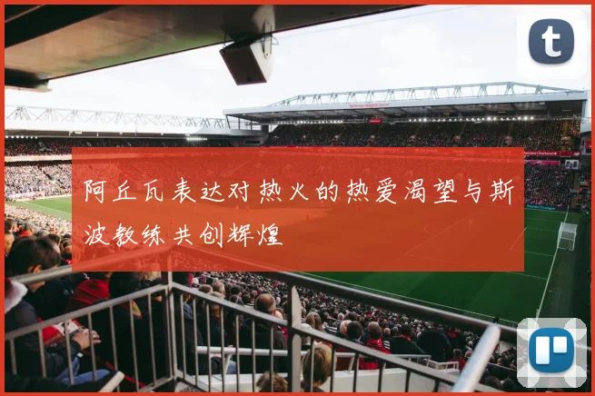 阿丘瓦表达对热火的热爱渴望与斯波教练共创辉煌