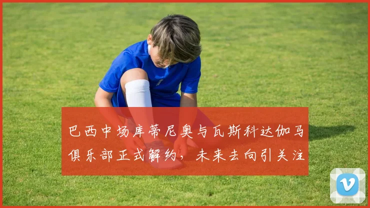 巴西中场库蒂尼奥与瓦斯科达伽马俱乐部正式解约，未来去向引关注