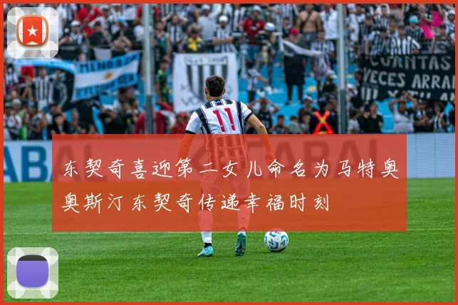 东契奇喜迎第二女儿命名为马特奥奥斯汀东契奇传递幸福时刻
