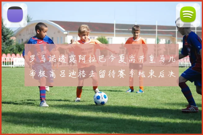 罗马诺透露阿拉巴今夏离开皇马几率极高吕迪格去留待赛季结束后决定